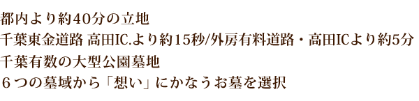 都内より約40分の立地
千葉東金道路 高田IC.より約15秒/外房有料道路・高田ICより約5分
千葉有数の大型公園墓地
6つの墓域から「想い」にかなうお墓を選択
